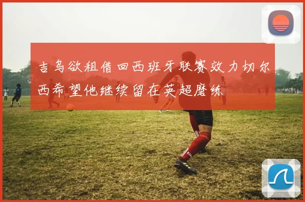 吉乌欲租借回西班牙联赛效力切尔西希望他继续留在英超磨练