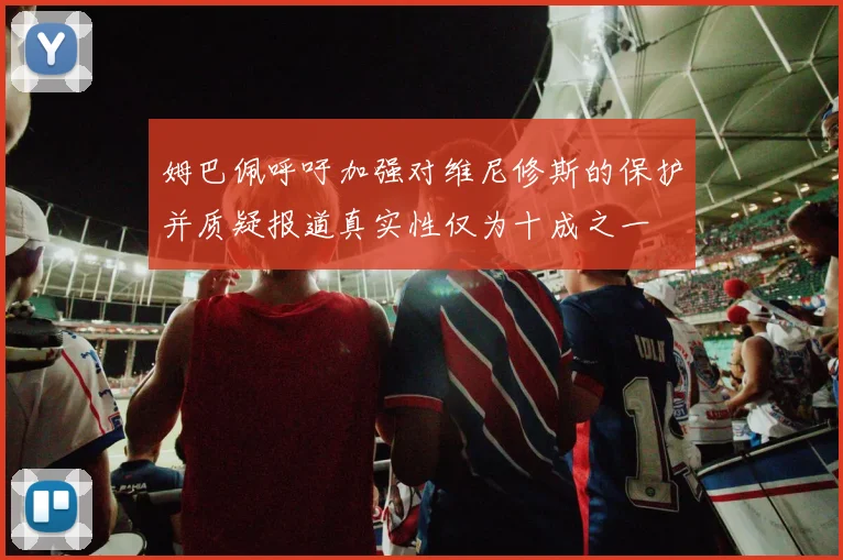 姆巴佩呼吁加强对维尼修斯的保护并质疑报道真实性仅为十成之一