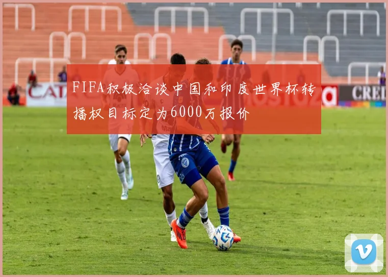 FIFA积极洽谈中国和印度世界杯转播权目标定为6000万报价