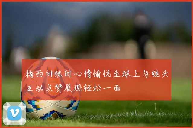 梅西训练时心情愉悦坐球上与镜头互动点赞展现轻松一面