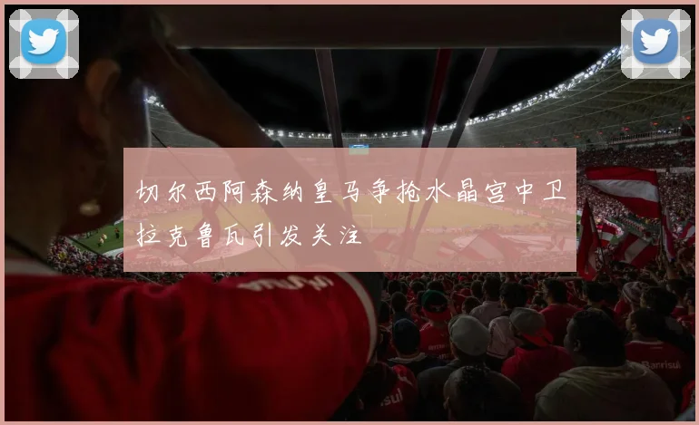 切尔西阿森纳皇马争抢水晶宫中卫拉克鲁瓦引发关注
