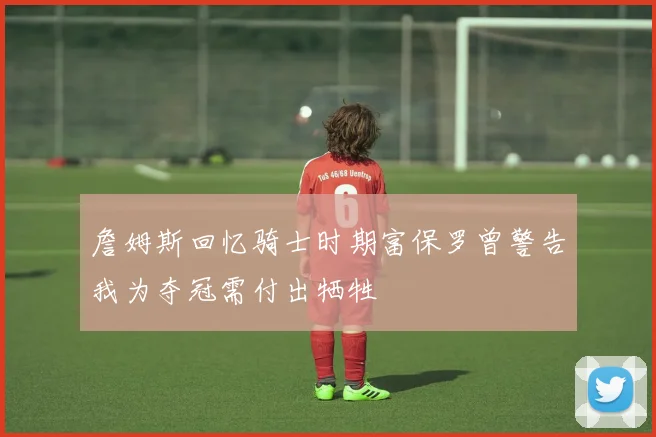 詹姆斯回忆骑士时期富保罗曾警告我为夺冠需付出牺牲