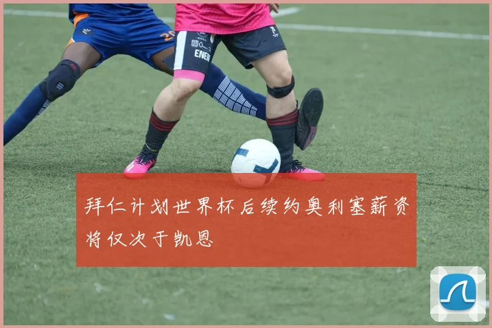 拜仁计划世界杯后续约奥利塞薪资将仅次于凯恩