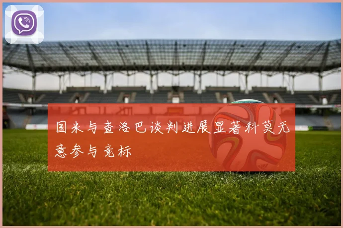 国米与查洛巴谈判进展显著科莫无意参与竞标