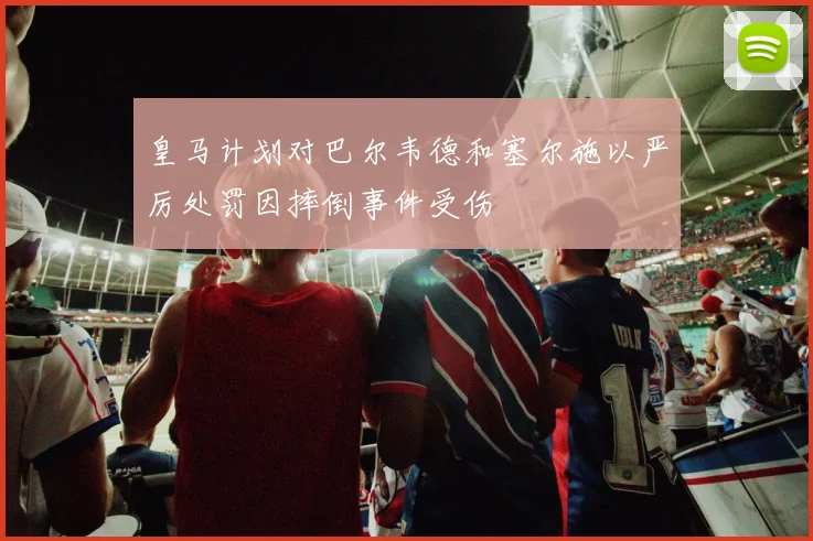 皇马计划对巴尔韦德和塞尔施以严厉处罚因摔倒事件受伤