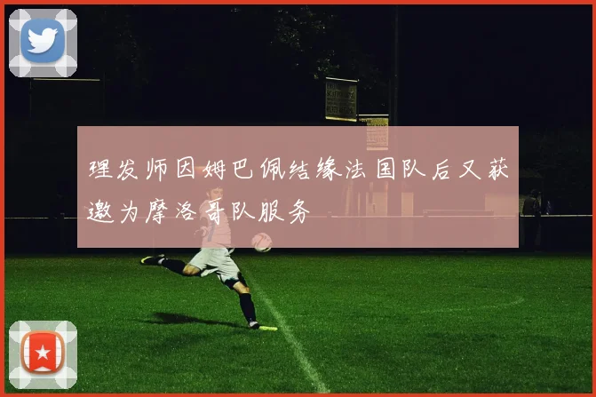 理发师因姆巴佩结缘法国队后又获邀为摩洛哥队服务