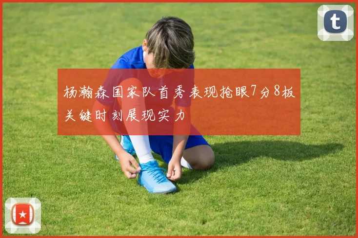 杨瀚森国家队首秀表现抢眼7分8板关键时刻展现实力