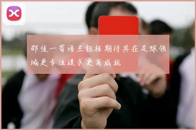 邵佳一寄语王钰栋期待其在足球领域更专注追求更高成就