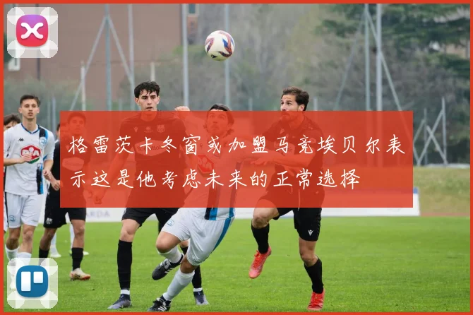 格雷茨卡冬窗或加盟马竞埃贝尔表示这是他考虑未来的正常选择