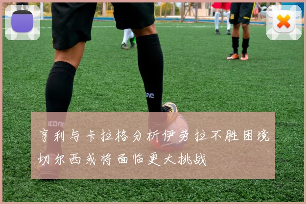 亨利与卡拉格分析伊劳拉不胜困境切尔西或将面临更大挑战