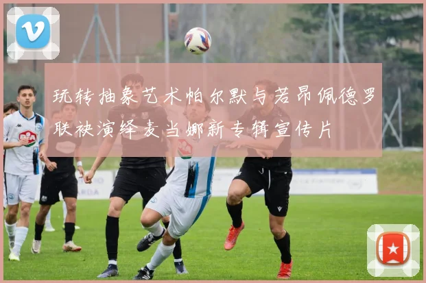 玩转抽象艺术帕尔默与若昂佩德罗联袂演绎麦当娜新专辑宣传片