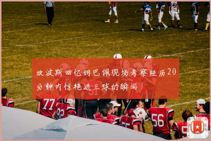 坎波斯回忆姆巴佩现场考察经历20分钟内惊艳进三球的瞬间