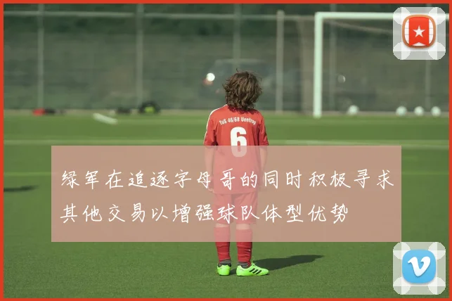 绿军在追逐字母哥的同时积极寻求其他交易以增强球队体型优势