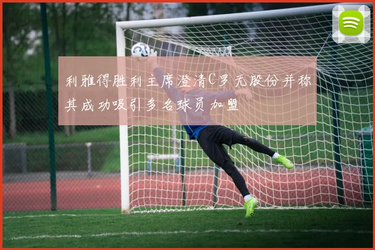 利雅得胜利主席澄清C罗无股份并称其成功吸引多名球员加盟