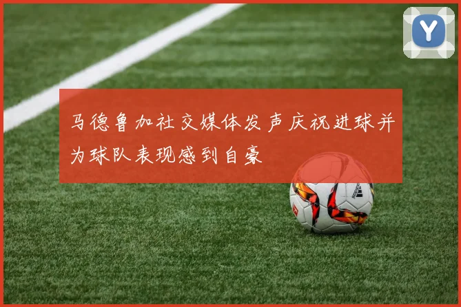 马德鲁加社交媒体发声庆祝进球并为球队表现感到自豪