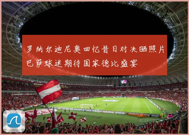 罗纳尔迪尼奥回忆昔日对决晒照片巴萨球迷期待国家德比盛宴