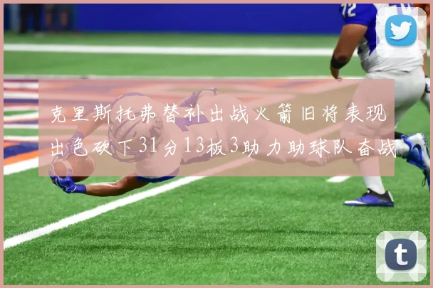 克里斯托弗替补出战火箭旧将表现出色砍下31分13板3助力助球队奋战